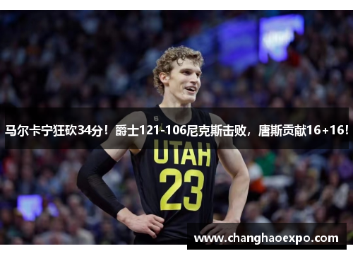 马尔卡宁狂砍34分！爵士121-106尼克斯击败，唐斯贡献16+16！