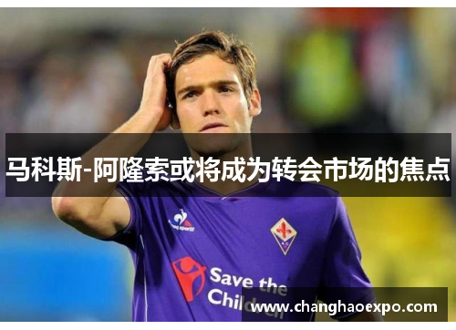 马科斯-阿隆索或将成为转会市场的焦点 马科斯-阿隆索或将成为转会市场的焦点